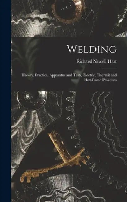 Welding: Theory, Practice, Apparatus and Tests, Electric, Thermit and Hot-Flame Processes by Richard Newell Hart