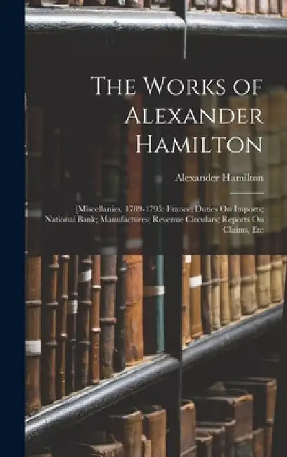 The Works of Alexander Hamilton: [Miscellanies, 1789-1795: France; Duties On Imports; National Bank; Manufactures; Revenue Circulars; Reports On Claim by Alexander Hamilton