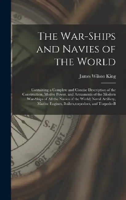 The War-Ships and Navies of the World: Containing a Complete and Concise Description of the Construction, Motive Power, and Armaments of the Modern Wa by James Wilson King