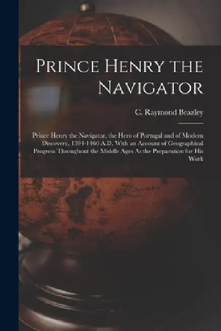 Prince Henry the Navigator: Prince Henry the Navigator, the Hero of Portugal and of Modern Discovery, 1394-1460 A.D. With an Account of Geographic by C. Raymond Beazley