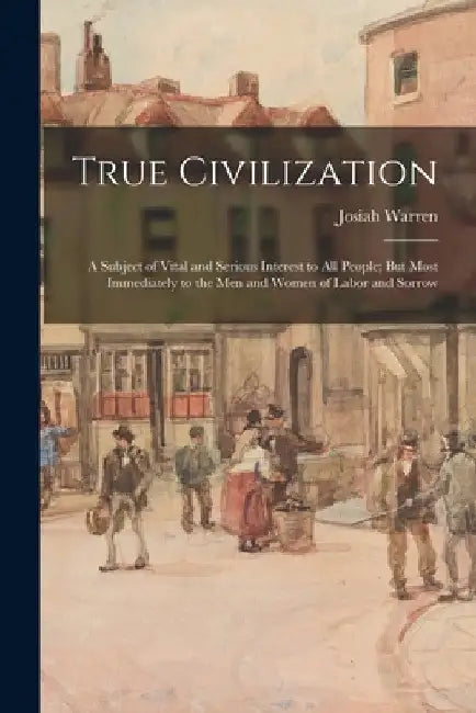 True Civilization: A Subject of Vital and Serious Interest to All People; But Most Immediately to the Men and Women of Labor and Sorrow by Josiah Warren