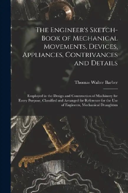 The Engineer's Sketch-Book of Mechanical Movements, Devices, Appliances, Contrivances and Details: Employed in the Design and Construction of Machiner by Thomas Walter Barber