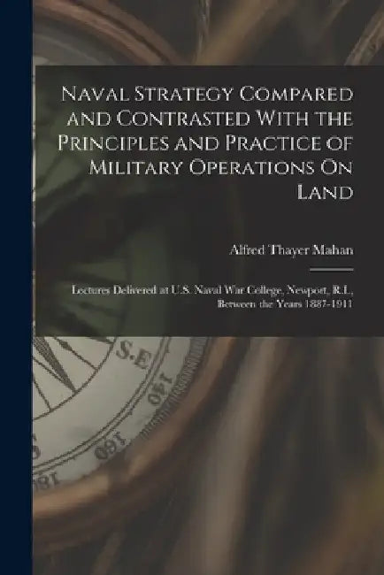 Naval Strategy Compared and Contrasted With the Principles and Practice of Military Operations On Land: Lectures Delivered at U.S. Naval War College, by Alfred Thayer Mahan