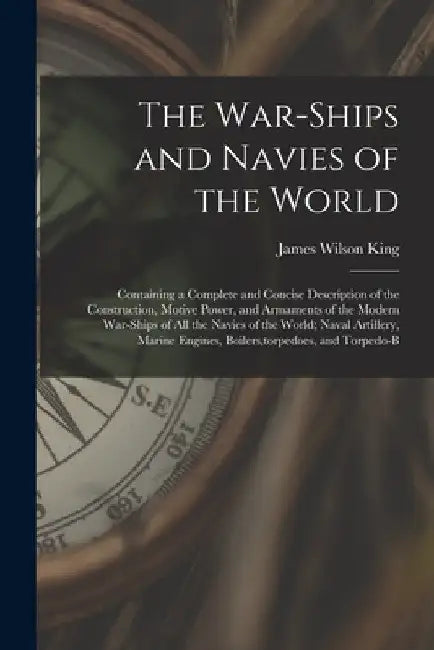 The War-Ships and Navies of the World: Containing a Complete and Concise Description of the Construction, Motive Power, and Armaments of the Modern Wa by James Wilson King