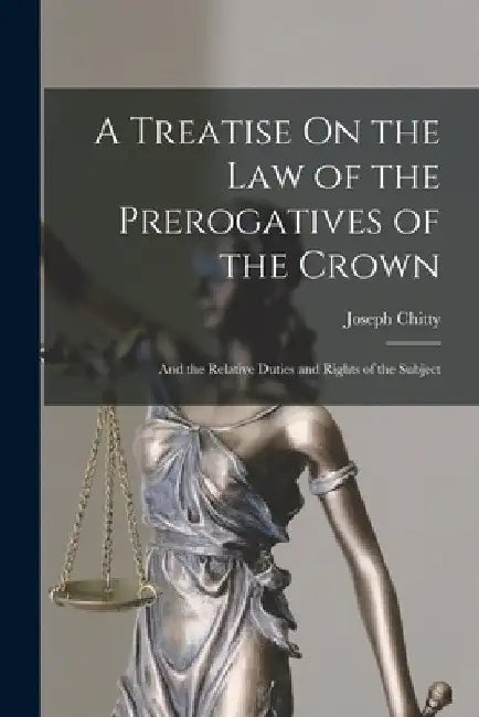 A Treatise On the Law of the Prerogatives of the Crown: And the Relative Duties and Rights of the Subject by Joseph Chitty