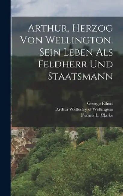 Arthur, Herzog von Wellington. Sein Leben als Feldherr und Staatsmann by Arthur Wellesley of Wellington