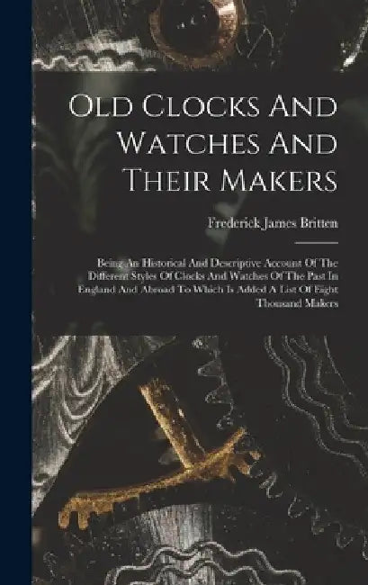 Old Clocks And Watches And Their Makers: Being An Historical And Descriptive Account Of The Different Styles Of Clocks And Watches Of The Past In Engl by Frederick James Britten