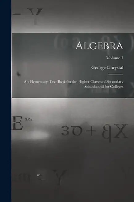 Algebra: An Elementary Text Book for the Higher Classes of Secondary Schools and for Colleges; Volume 1 by George Chrystal