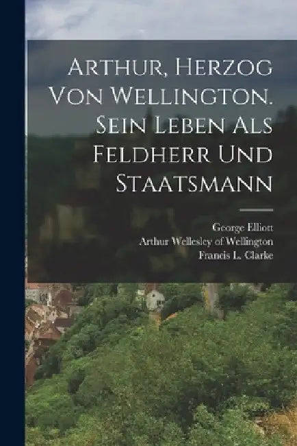 Arthur, Herzog von Wellington. Sein Leben als Feldherr und Staatsmann by Arthur Wellesley of Wellington