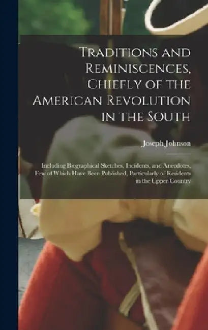 Traditions and Reminiscences, Chiefly of the American Revolution in the South: Including Biographical Sketches, Incidents, and Anecdotes, Few of Which by Joseph Johnson