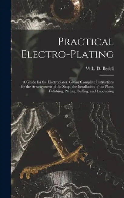 Practical Electro-plating: A Guide for the Electroplater, Giving Complete Instructions for the Arrangement of the Shop, the Installation of the P by W. L. D. Bedell