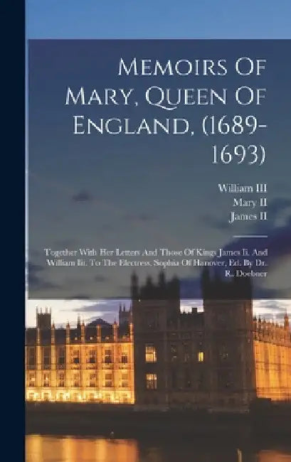 Memoirs Of Mary, Queen Of England, (1689-1693): Together With Her Letters And Those Of Kings James Ii. And William Iii. To The Electress, Sophia Of Ha by Mary II (Queen of England)