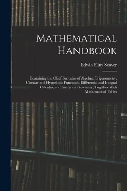 Mathematical Handbook: Containing the Chief Formulas of Algebra, Trigonometry, Circular and Hyperbolic Functions, Differential and Integral C by Edwin Pliny Seaver