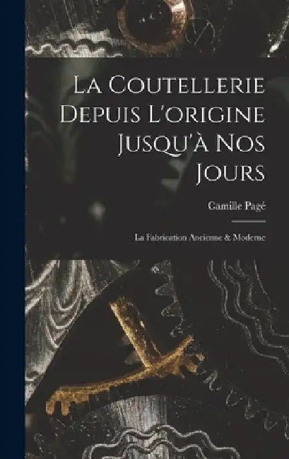 La Coutellerie Depuis L'origine Jusqu'à nos Jours: La Fabrication Ancienne & Moderne by Camille Pagé