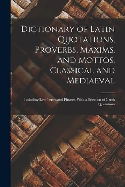 Dictionary of Latin Quotations, Proverbs, Maxims, and Mottos, Classical and Mediaeval: Including Law Terms and Phrases. With a Selection of Greek Quot by Anonymous