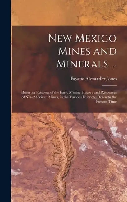 New Mexico Mines and Minerals ...: Being an Epitome of the Early Mining History and Resources of New Mexican Mines, in the Various Districts, Down to by Fayette Alexander Jones
