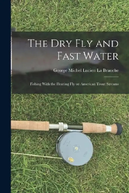 The Dry Fly and Fast Water: Fishing With the Floating Fly on American Trout Streams by George Michel Lucien La Branche