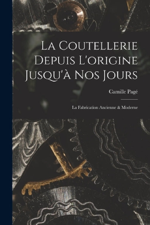 La Coutellerie Depuis L'origine Jusqu'à nos Jours: La Fabrication Ancienne & Moderne by Camille Pagé