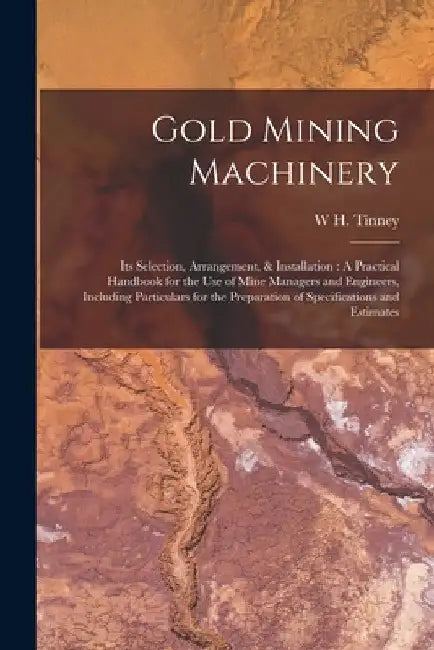 Gold Mining Machinery: Its Selection, Arrangement, & Installation: A Practical Handbook for the Use of Mine Managers and Engineers, Including by W. H. Tinney