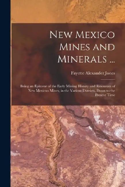 New Mexico Mines and Minerals ...: Being an Epitome of the Early Mining History and Resources of New Mexican Mines, in the Various Districts, Down to by Fayette Alexander Jones