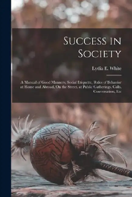 Success in Society: A Manual of Good Manners, Social Etiquette, Rules of Behavior at Home and Abroad, On the Street, at Public Gatherings, by Lydia E. White