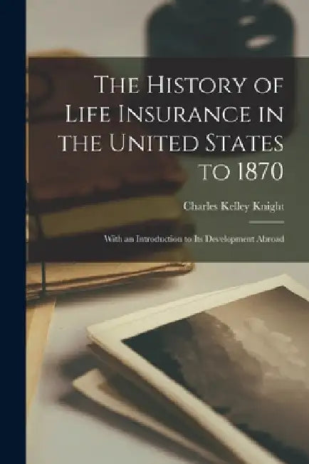 The History of Life Insurance in the United States to 1870: With an Introduction to its Development Abroad by Charles Kelley Knight