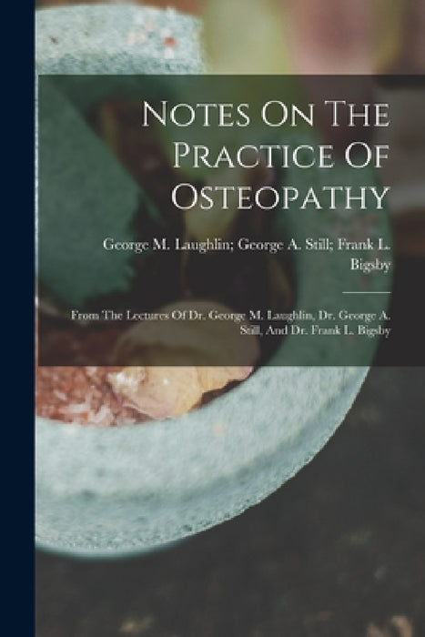 Notes On The Practice Of Osteopathy: From The Lectures Of Dr. George M. Laughlin, Dr. George A. Still, And Dr. Frank L. Bigsby by George M Laughlin George a Still