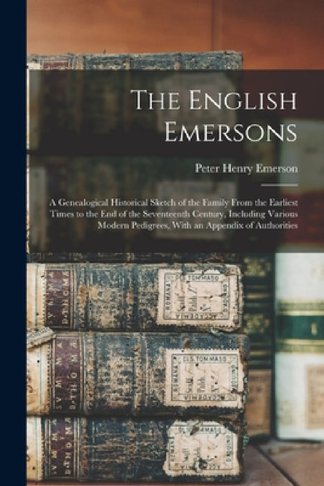 The English Emersons: A Genealogical Historical Sketch of the Family From the Earliest Times to the End of the Seventeenth Century, Includin by Peter Henry Emerson
