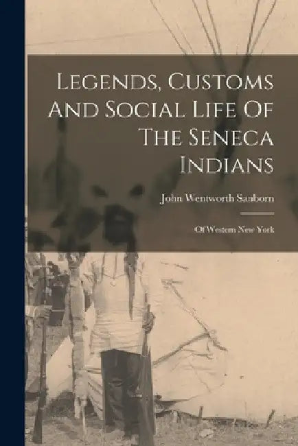 Legends, Customs And Social Life Of The Seneca Indians: Of Western New York by John Wentworth Sanborn
