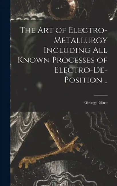 The art of Electro-metallurgy Including all Known Processes of Electro-de-position .. by George Gore