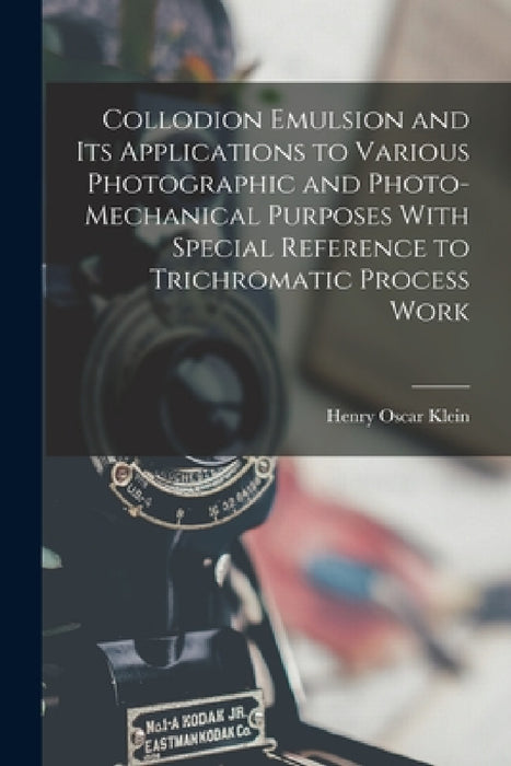Collodion Emulsion and Its Applications to Various Photographic and Photo-Mechanical Purposes With Special Reference to Trichromatic Process Work by Henry Oscar Klein