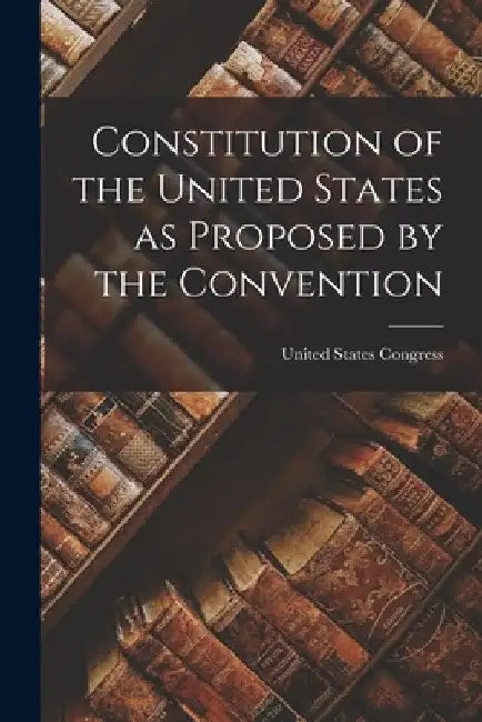 Constitution of the United States as Proposed by the Convention by United States Congress