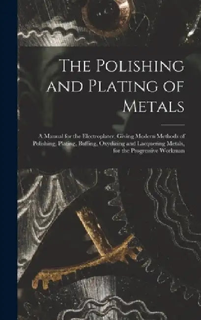 The Polishing and Plating of Metals: A Manual for the Electroplater, Giving Modern Methods of Polishing, Plating, Buffing, Oxydizing and Lacquering Me by Anonymous