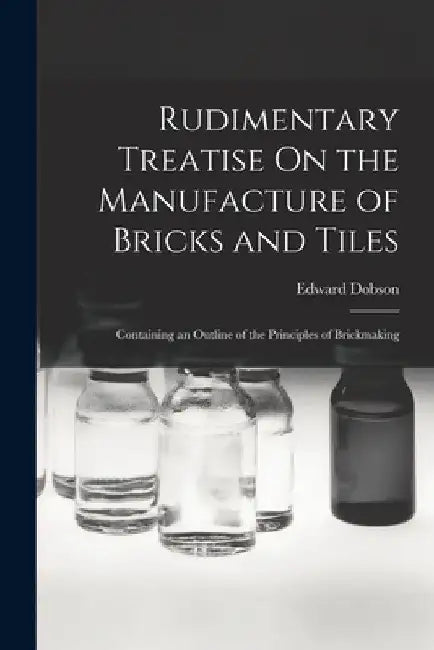 Rudimentary Treatise On the Manufacture of Bricks and Tiles: Containing an Outline of the Principles of Brickmaking by Edward Dobson
