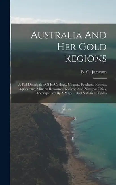 Australia And Her Gold Regions: A Full Description Of Its Geology, Climate, Products, Natives, Agriculture, Mineral Resources, Society, And Principal by R. G. Jameson