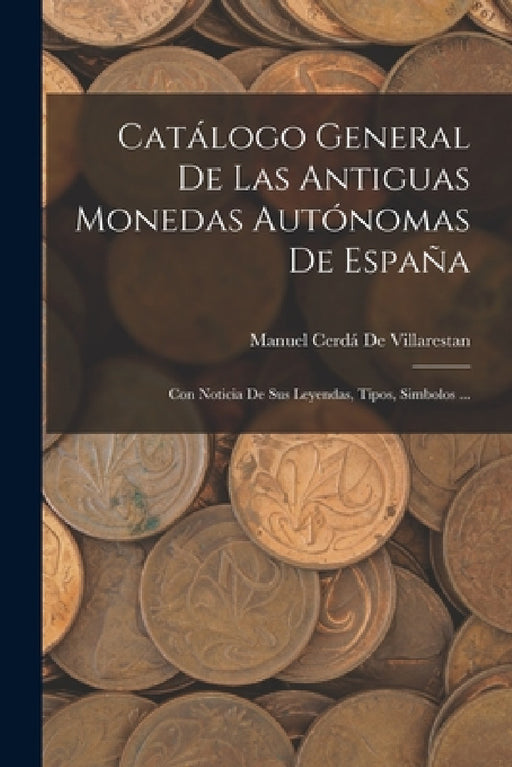 Catálogo General De Las Antiguas Monedas Autónomas De España: Con Noticia De Sus Leyendas, Tipos, Simbolos ... by Manuel Cerdá de Villarestan