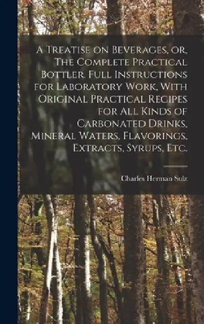 A Treatise on Beverages, or, The Complete Practical Bottler. Full Instructions for Laboratory Work, With Original Practical Recipes for all Kinds of C by Charles Herman Sulz