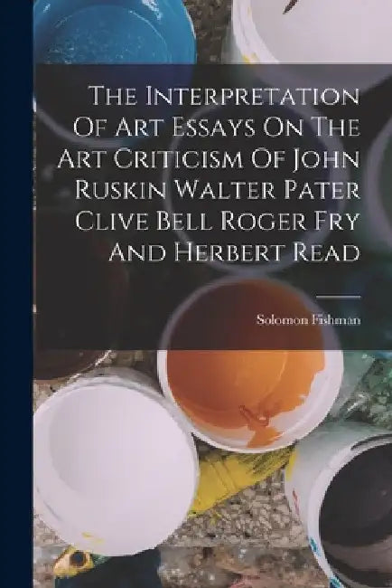 The Interpretation Of Art Essays On The Art Criticism Of John Ruskin Walter Pater Clive Bell Roger Fry And Herbert Read by Solomon Fishman