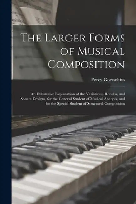 The Larger Forms of Musical Composition: An Exhaustive Explanation of the Variations, Rondos, and Sonata Designs, for the General Student of Musical A by Percy Goetschius