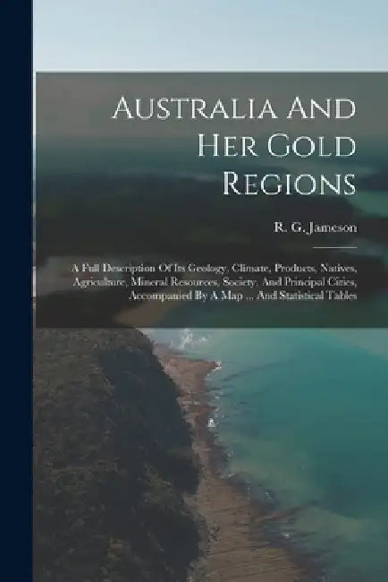 Australia And Her Gold Regions: A Full Description Of Its Geology, Climate, Products, Natives, Agriculture, Mineral Resources, Society, And Principal by R. G. Jameson
