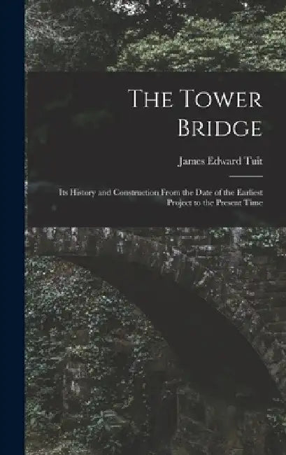 The Tower Bridge: Its History and Construction From the Date of the Earliest Project to the Present Time by James Edward Tuit