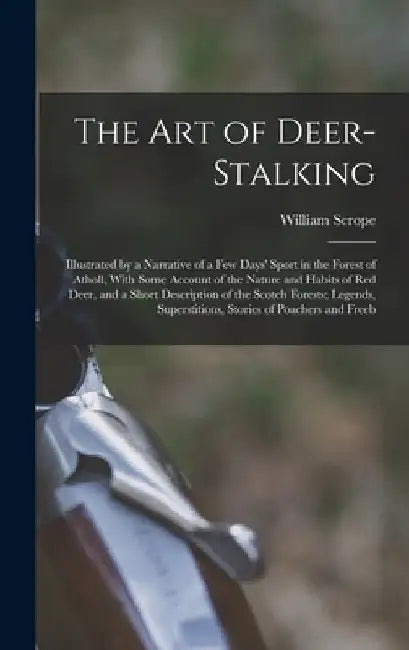 The Art of Deer-Stalking: Illustrated by a Narrative of a Few Days' Sport in the Forest of Atholl, With Some Account of the Nature and Habits of by William Scrope