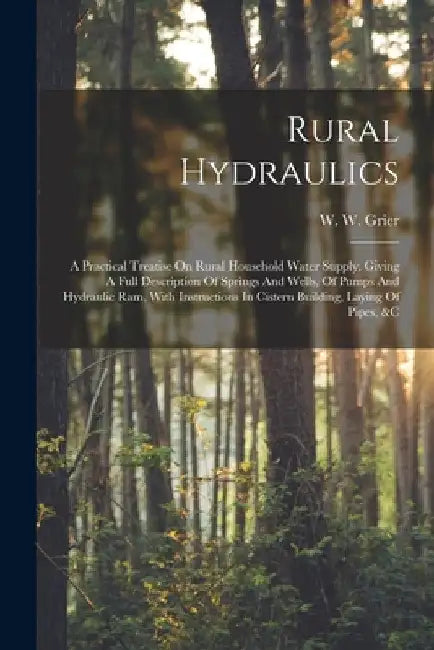 Rural Hydraulics: A Practical Treatise On Rural Household Water Supply. Giving A Full Description Of Springs And Wells, Of Pumps And Hyd by W. W. Grier
