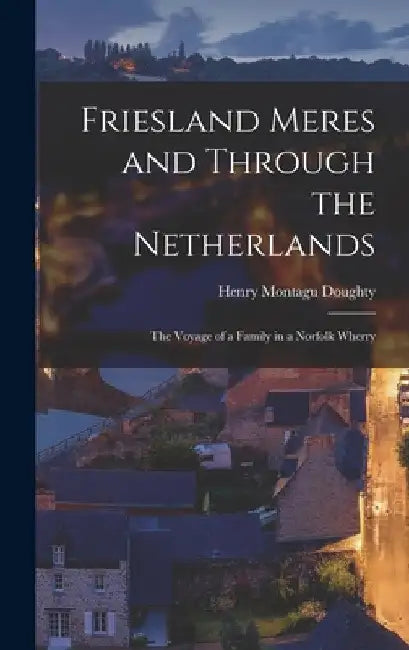 Friesland Meres and Through the Netherlands: The Voyage of a Family in a Norfolk Wherry by Henry Montagu Doughty
