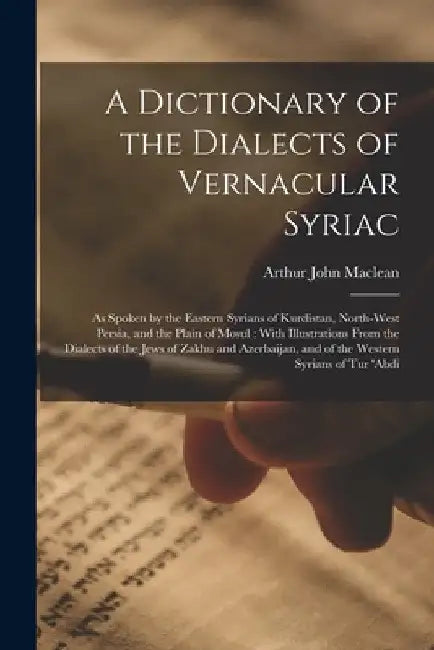 A Dictionary of the Dialects of Vernacular Syriac: As Spoken by the Eastern Syrians of Kurdistan, North-West Persia, and the Plain of Mosul: With Illu by Arthur John MacLean
