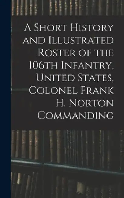 A Short History and Illustrated Roster of the 106th Infantry, United States, Colonel Frank H. Norton Commanding by Anonymous