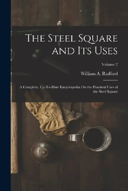 The Steel Square and Its Uses: A Complete, Up-To-Date Encyclopedia On the Practical Uses of the Steel Square; Volume 2 by William a. Radford