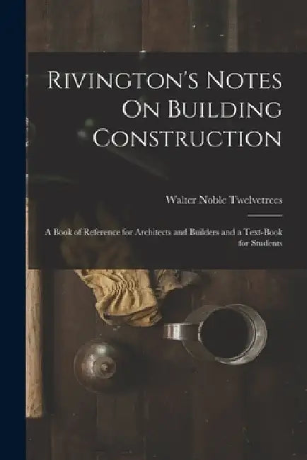 Rivington's Notes On Building Construction: A Book of Reference for Architects and Builders and a Text-Book for Students by Walter Noble Twelvetrees