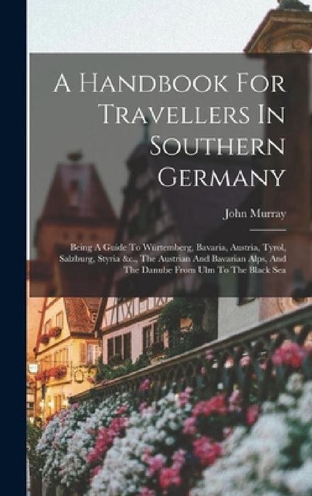 A Handbook For Travellers In Southern Germany: Being A Guide To Würtemberg, Bavaria, Austria, Tyrol, Salzburg, Styria &c., The Austrian And Bavarian A by John Murray