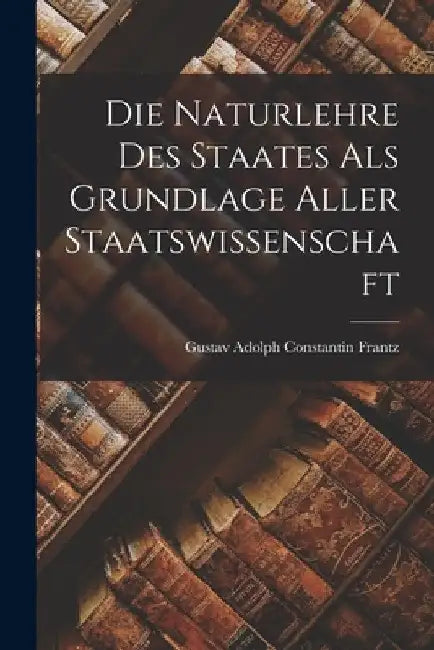 Die Naturlehre des Staates als Grundlage aller Staatswissenschaft by Gustav Adolph Constantin Frantz